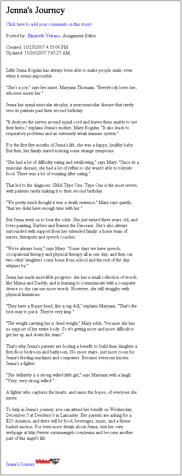 Text Box: Jenna's Journey

Click here to add your comments on this story!

Posted by:  Elizabeth Vetrano, Assignment Editor   

Created: 11/23/2007 4:35:06 PM
Updated: 11/26/2007 7:45:27 AM


Little Jenna Boguhn has always been able to make people smile, even when it seems impossible.

"She's a joy," says her nurse, Maryann Thomann. "Everybody loves her, whoever meets her."

Jenna has spinal muscular atrophy, a neuromuscular disease that rarely sees its patients past their second birthday.

"It destroys the nerves around spinal cord and leaves them unable to use their limbs," explains Jenna's mother, Mary Boguhn. "It also leads to respiratory problems and an extremely weak immune system." 

For the first five months of Jenna's life, she was a happy, healthy baby. But then, her family stared noticing some strange symptoms.

"She had a lot of difficulty eating and swallowing," says Mary. "Since its a muscular disease, she had a lot of reflux so she wasn't able to tolerate food. There was a lot of vomiting after eating."
That led to the diagnosis: SMA Type One. Type One is the most severe, with patients rarely making it to their second birthday.

"We pretty much thought it was a death sentence," Mary says quietly, "that we didnt have enough time with her."

But Jenna went on to beat the odds. She just turned three years old, and loves painting, Barbies and Barney the Dinosaur. She's also always surrounded with support from her extended family: a home team of nurses, therapists and speech coaches. 

"We're always busy," says Mary. "Some days we have speech, occupational therapy and physical therapy all in one day, and then our two other daughters come home from school and the rest of the day whizzes by."

Jenna has made incredible progress- she has a small collection of words, like Mama and Daddy, and is learning to communicate with a computer device so she can use more words. However, she still struggles with physical limitations. 

"They have a floppy head, like a rag doll," explains Maryann. "That's the best way to put it. They're very limp."

"The weight carrying her is dead weight," Mary adds, "because she has no support of her entire body. So it's getting more and more difficult to get her up and down the stairs."

That's why Jenna's parents are hosting a benefit: to build their daughter a first-floor bedroom and bathroom. No more stairs- just more room for Jenna's feeding machines and computers. Because everyone knows.. Jenna's a fighter.

"She definitely is a strong willed little girl," says Maryann with a laugh. "Very, very strong willed."

A fighter who captures the hearts, and raises the hopes, of everyone she meets.

To help in Jenna's journey, you can attend her benefit on Wednesday, December 5 at Desiderio's in Lancaster. Her parents are asking for a $25 donation, and there will be food, beverages, music, and a theme basket auction. For even more details about Jenna, visit her own webpage at http://www.oursmaangels.com/jenna and become another part of this angel's life.

Jenna's Journey 



