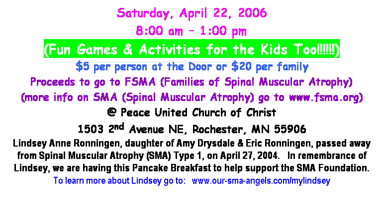 Text Box: Saturday, April 22, 2006
8:00 am  1:00 pm 
(Fun Games & Activities for the Kids Too!!!!!!)
$5 per person at the Door or $20 per family
Proceeds to go to FSMA (Families of Spinal Muscular Atrophy)
(more info on SMA (Spinal Muscular Atrophy) go to www.fsma.org)
@ Peace United Church of Christ
1503 2nd Avenue NE, Rochester, MN 55906
Lindsey Anne Ronningen, daughter of Amy Drysdale & Eric Ronningen, passed away from Spinal Muscular Atrophy (SMA) Type 1, on April 27, 2004.  In remembrance of Lindsey, we are having this Pancake Breakfast to help support the SMA Foundation.
To learn more about Lindsey go to:  www.our-sma-angels.com/mylindsey
